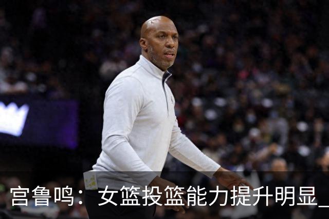 宫鲁鸣：女篮投篮能力提升明显 盼海外球员尽早归队